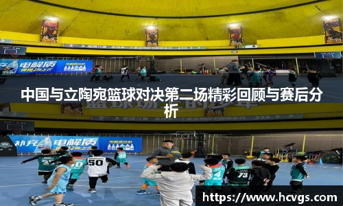 中国与立陶宛篮球对决第二场精彩回顾与赛后分析